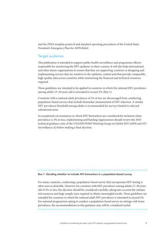 7Guidelines on monitoring the impact of the HIV epidemic using population-based surveys
and the PHIA template protocol and standard operating procedures of the United States
President’s Emergency Plan for AIDS Relief.
Target audience
This publication is intended to support public health surveillance and programme officers
responsible for monitoring the HIV epidemic in their country. It will also help international
and other donor organizations to ensure that they are supporting countries in designing and
implementing surveys that are sensitive to the epidemic context and that provide comparable,
high-quality data across countries while minimizing the financial and technical resources
required.
These guidelines are intended to be applied in countries in which the national HIV prevalence
among adults 15–49 years old is estimated to exceed 2% (Box 1).
Countries with a national adult prevalence of 2% or less are discouraged from conducting
population-based surveys that include biomarker measurement of HIV infection. A similar
HIV prevalence threshold among adults is recommended for surveys limited to selected
subnational areas.
In exceptional circumstances in which HIV biomarkers are considered for inclusion when
prevalence is 2% or less, implementing and funding organizations should review the 2010
technical guidance note of the UNAIDS/WHO Working Group on Global HIV/AIDS and STI
Surveillance (4) before making a final decision.
Box 1. Deciding whether to include HIV biomarkers in a population-based survey
For many countries, conducting a population-based survey that incorporates HIV testing is
often seen as desirable. However, for countries with HIV prevalence among adults 15–49 years
old of 2% or less, this decision should be considered carefully, taking into account the substan-
tial resources and large sample sizes required to obtain meaningful results. These guidelines are
intended for countries in which the national adult HIV prevalence is estimated to exceed 2%.
For national programmes opting to conduct a population-based survey in settings with lower
prevalence, the recommendations in this guidance may still be considered useful.
 