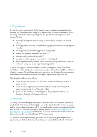 90 UNAIDS
1. Organization
Irrespective of their location, both facility-based testing services (laboratories and clinical
facilities) and community-based testing services should have a commitment to assure quality.
All testing services should have a quality policy that specifies the following aspects of the
quality of testing:
„„ ensuring that competent staff (including lay providers) are employed (see point 2
below);
„„ ensuring purchase of quality-assured test kits, equipment and consumables (see points
3 and 4);
„„ ensuring quality control of testing processes (see point 5);
„„ creating and managing documents (see point 7);
„„ keeping records confidential (see point 7);
„„ recording and following up on complaints (see point 8); and
„„ evaluating and following up on the results of external quality assessment schemes and
proficiency testing and on-site supervision (see point 9).
A generic quality policy may be developed nationally for all types of testing sites that are
similar based on, for example, the assay formats used, the infrastructure available and the type
of testing providers. These policies may require adaptation, based on input from management
and other staff and volunteers, to ensure that they are appropriate to the specific site.
This should be implemented as follows.
„„ Ensure that policies, processes and procedures are relevant for the specific type of
testing service.
„„ Ensure that there is professional commitment to the quality of the testing, with
regular management review of the quality policy.
„„ Assign one staff member in each testing site as the quality representative, who
champions the quality of all aspects of testing.
2. Personnel
All testing services must employ the number of trained, certified and supported personnel to
conduct each of the elements of testing adequate for the expected number of tests conducted
and the number of people being served. To assess and manage human resource planning, tools
such as the WHO Workload Indicator for Staffing Need (WISN) (http://www.who.int/hrh/
resources/wisn_user_manual/en) can be useful to calculate the number of health workers and
lay providers needed to provide adequate HIV testing services.
All personnel, including those taking specimens, conducting testing, providing test status
reports and data clerks and other auxiliary staff, must be trained adequately. All staff should
 
