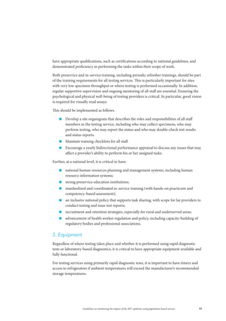 91Guidelines on monitoring the impact of the HIV epidemic using population-based surveys
have appropriate qualifications, such as certifications according to national guidelines, and
demonstrated proficiency in performing the tasks within their scope of work.
Both preservice and in-service training, including periodic refresher trainings, should be part
of the training requirements for all testing services. This is particularly important for sites
with very low specimen throughput or where testing is performed occasionally. In addition,
regular supportive supervision and ongoing mentoring of all staff are essential. Ensuring the
psychological and physical well-being of testing providers is critical. In particular, good vision
is required for visually read assays.
This should be implemented as follows.
„„ Develop a site organigram that describes the roles and responsibilities of all staff
members in the testing service, including who may collect specimens, who may
perform testing, who may report the status and who may double-check test results
and status reports.
„„ Maintain training checklists for all staff.
„„ Encourage a yearly bidirectional performance appraisal to discuss any issues that may
affect a provider’s ability to perform his or her assigned tasks.
Further, at a national level, it is critical to have:
„„ national human resources planning and management systems, including human
resource information systems;
„„ strong preservice education institutions;
„„ standardized and coordinated in-service training (with hands-on practicum and
competency-based assessment);
„„ an inclusive national policy that supports task sharing, with scope for lay providers to
conduct testing and issue test reports;
„„ recruitment and retention strategies, especially for rural and underserved areas;
„„ advancement of health worker regulation and policy, including capacity-building of
regulatory bodies and professional associations.
3. Equipment
Regardless of where testing takes place and whether it is performed using rapid diagnostic
tests or laboratory-based diagnostics, it is critical to have appropriate equipment available and
fully functional.
For testing services using primarily rapid diagnostic tests, it is important to have timers and
access to refrigerators if ambient temperatures will exceed the manufacturer’s recommended
storage temperatures.
 
