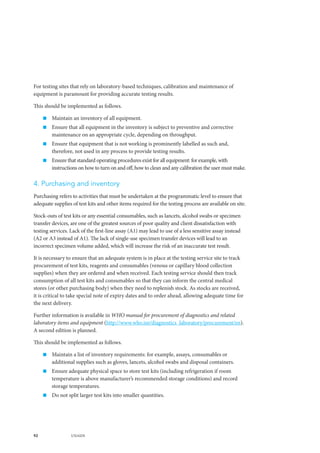 92 UNAIDS
For testing sites that rely on laboratory-based techniques, calibration and maintenance of
equipment is paramount for providing accurate testing results.
This should be implemented as follows.
„„ Maintain an inventory of all equipment.
„„ Ensure that all equipment in the inventory is subject to preventive and corrective
maintenance on an appropriate cycle, depending on throughput.
„„ Ensure that equipment that is not working is prominently labelled as such and,
therefore, not used in any process to provide testing results.
„„ Ensure that standard operating procedures exist for all equipment: for example, with
instructions on how to turn on and off, how to clean and any calibration the user must make.
4. Purchasing and inventory
Purchasing refers to activities that must be undertaken at the programmatic level to ensure that
adequate supplies of test kits and other items required for the testing process are available on site.
Stock-outs of test kits or any essential consumables, such as lancets, alcohol swabs or specimen
transfer devices, are one of the greatest sources of poor quality and client dissatisfaction with
testing services. Lack of the first-line assay (A1) may lead to use of a less sensitive assay instead
(A2 or A3 instead of A1). The lack of single-use specimen transfer devices will lead to an
incorrect specimen volume added, which will increase the risk of an inaccurate test result.
It is necessary to ensure that an adequate system is in place at the testing service site to track
procurement of test kits, reagents and consumables (venous or capillary blood collection
supplies) when they are ordered and when received. Each testing service should then track
consumption of all test kits and consumables so that they can inform the central medical
stores (or other purchasing body) when they need to replenish stock. As stocks are received,
it is critical to take special note of expiry dates and to order ahead, allowing adequate time for
the next delivery.
Further information is available in WHO manual for procurement of diagnostics and related
laboratory items and equipment (http://www.who.int/diagnostics_laboratory/procurement/en).
A second edition is planned.
This should be implemented as follows.
„„ Maintain a list of inventory requirements: for example, assays, consumables or
additional supplies such as gloves, lancets, alcohol swabs and disposal containers.
„„ Ensure adequate physical space to store test kits (including refrigeration if room
temperature is above manufacturer’s recommended storage conditions) and record
storage temperatures.
„„ Do not split larger test kits into smaller quantities.
 