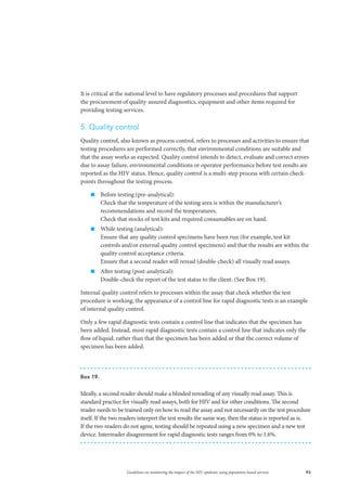 93Guidelines on monitoring the impact of the HIV epidemic using population-based surveys
It is critical at the national level to have regulatory processes and procedures that support
the procurement of quality-assured diagnostics, equipment and other items required for
providing testing services.
5. Quality control
Quality control, also known as process control, refers to processes and activities to ensure that
testing procedures are performed correctly, that environmental conditions are suitable and
that the assay works as expected. Quality control intends to detect, evaluate and correct errors
due to assay failure, environmental conditions or operator performance before test results are
reported as the HIV status. Hence, quality control is a multi-step process with certain check-
points throughout the testing process.
„„ Before testing (pre-analytical):
Check that the temperature of the testing area is within the manufacturer’s
recommendations and record the temperatures.
Check that stocks of test kits and required consumables are on hand.
„„ While testing (analytical):
Ensure that any quality control specimens have been run (for example, test kit
controls and/or external quality control specimens) and that the results are within the
quality control acceptance criteria.
Ensure that a second reader will reread (double-check) all visually read assays.
„„ After testing (post-analytical):
Double-check the report of the test status to the client. (See Box 19).
Internal quality control refers to processes within the assay that check whether the test
procedure is working; the appearance of a control line for rapid diagnostic tests is an example
of internal quality control.
Only a few rapid diagnostic tests contain a control line that indicates that the specimen has
been added. Instead, most rapid diagnostic tests contain a control line that indicates only the
flow of liquid, rather than that the specimen has been added or that the correct volume of
specimen has been added.
Box 19.
Ideally, a second reader should make a blinded rereading of any visually read assay. This is
standard practice for visually read assays, both for HIV and for other conditions. The second
reader needs to be trained only on how to read the assay and not necessarily on the test procedure
itself. If the two readers interpret the test results the same way, then the status is reported as is.
If the two readers do not agree, testing should be repeated using a new specimen and a new test
device. Interreader disagreement for rapid diagnostic tests ranges from 0% to 1.6%.
 