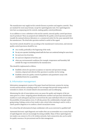 94 UNAIDS
The manufacturer may supply test kit controls (known as positive and negative controls). They
are standard for most assay formats, except for rapid diagnostic tests. Few rapid diagnostic
tests have accompanying test kit controls, making quality control problematic.
As an addition or even a substitute to the test kit controls, external quality control specimens
may be produced. These are prepared and validated by the quality control specimen provider
(usually the national reference laboratory or a commercial entity) for the assay separately from
the manufacturer. The dried tube specimen method is useful in this regard.
Any test kit controls should be run according to the manufacturer’s instructions, and external
quality control specimens should be run:
„„ once weekly, preferably at the beginning of the week;
„„ for any new operator (including trained staff who have not conducted testing for some time);
„„ for each new lot of test kits;
„„ for each new shipment of test kits; and
„„ when any environmental conditions (for example, temperature and humidity) fall
outside the range recommended by the manufacturer.
This should be implemented as follows.
„„ Establish criteria for specimen acceptance or rejection and specimen storage,
retention, disposal and referral of the specimen to another site for testing.
„„ Establish criteria for quality control of qualitative and quantitative assays with
established limits for acceptability.
6. Information management
Information management consists of the paper-based and electronic systems for storing
records and documents, including emails or text messages that provide testing results or
reminders to clients. It is closely linked to documentation and recordkeeping.
Minimizing the risk of transcription errors can assure the quality and integrity of the test
status given to a client. Assigning patient identification numbers and specimen identification
numbers to each subsequent specimen received from the same individual will serve to reduce
the possibility of transcription errors. It will also protect the confidentiality of people under-
going testing. Linking a series of test results is also critical when retesting is used to verify a
client’s positive diagnosis or to confirm a client’s inconclusive status.
It is critical that all information be kept confidential, with access restricted to qualified staff.
Automated electronic rapid diagnostic test readers that can accommodate one or many brands
of rapid diagnostic tests are increasingly becoming available. Many of these rapid diagnostic
test readers can connect to 3G or 4G wireless networks. Such connectivity also can be useful
for quality assurance, for procurement and for data management.
 
