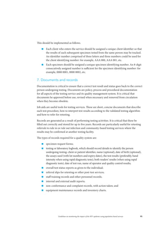 95Guidelines on monitoring the impact of the HIV epidemic using population-based surveys
This should be implemented as follows.
„„ Each client who enters the service should be assigned a unique client identifier so that
the results of each subsequent specimen tested from the same person may be tracked.
An identifier number comprised of three letters and three numbers could be used for
the client identifying number: for example, AAA 000, AAA 001, etc.
„„ Each specimen should be assigned a unique specimen identifying number. An 8-digit
consecutively assigned number is sufficient for the specimen identifying number: for
example, 0000 0001, 0000 0002, etc.
7. Documents and records
Documentation is critical to ensure that a correct test result and status goes back to the correct
person undergoing testing. Documents are policy, process and procedural documentation
for all aspects of the testing service and its quality management system. It is critical that
documents be approved before use, revised when necessary and removed from circulation
when they become obsolete.
Job aids are useful tools for testing services. These are short, concise documents that describe
each test procedure, how to interpret test results according to the validated testing algorithm
and how to refer for retesting.
Records are generated as a result of performing testing activities. It is critical that these be
filled out correctly and stored for up to five years. Records are particularly useful for retesting
referrals to rule in or rule out infection and community-based testing services where the
results may be confirmed at another testing facility.
The types of records required for a quality system are:
„„ specimen request forms;
„„ testing or laboratory logbook, which should record details to identify the person
undergoing testing: client or patient identifier, name (optional), date of birth (optional),
the assays used (with lot numbers and expiry dates), the test results (preferably, band
intensity when using rapid diagnostic tests), both readers’ results (when using rapid
diagnostic tests), date of test run, name of operator and quality control results;
„„ overall test status reports as given to the individual;
„„ referral slips for retesting or other post-test services;
„„ staff training records and other personnel records;
„„ internal and external audit reports;
„„ non-conformance and complaint records, with action taken; and
„„ equipment maintenance records and inventory charts.
 