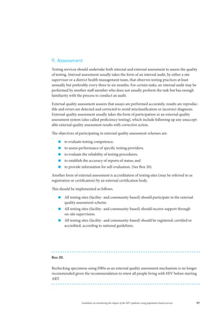 97Guidelines on monitoring the impact of the HIV epidemic using population-based surveys
9. Assessment
Testing services should undertake both internal and external assessment to assure the quality
of testing. Internal assessment usually takes the form of an internal audit, by either a site
supervisor or a district health management team, that observes testing practices at least
annually but preferably every three to six months. For certain tasks, an internal audit may be
performed by another staff member who does not usually perform the task but has enough
familiarity with the process to conduct an audit.
External quality assessment assures that assays are performed accurately, results are reproduc-
ible and errors are detected and corrected to avoid misclassification or incorrect diagnosis.
External quality assessment usually takes the form of participation in an external quality
assessment system (also called proficiency testing), which include following up any unaccept-
able external quality assessment results with corrective action.
The objectives of participating in external quality assessment schemes are:
„„ to evaluate testing competence;
„„ to assess performance of specific testing providers;
„„ to evaluate the reliability of testing procedures;
„„ to establish the accuracy of reports of status; and
„„ to provide information for self-evaluation. (See Box 20).
Another form of external assessment is accreditation of testing sites (may be referred to as
registration or certification) by an external certification body.
This should be implemented as follows.
„„ All testing sites (facility- and community-based) should participate in the external
quality assessment scheme.
„„ All testing sites (facility- and community-based) should receive support through
on-site supervision.
„„ All testing sites (facility- and community-based) should be registered, certified or
accredited, according to national guidelines.
Box 20.
Rechecking specimens using DBSs as an external quality assessment mechanism is no longer
recommended given the recommendation to retest all people living with HIV before starting
ART.
 