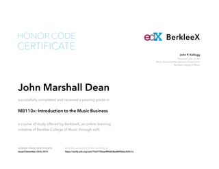 Assistant Chair of the
Music Business/Management Department
Berklee College of Music
John P. Kellogg
HONOR CODE CERTIFICATE Verify the authenticity of this certificate at
BerkleeX
CERTIFICATE
HONOR CODE
John Marshall Dean
successfully completed and received a passing grade in
MB110x: Introduction to the Music Business
a course of study offered by BerkleeX, an online learning
initiative of Berklee College of Music through edX.
Issued December 23rd, 2014 https://verify.edx.org/cert/75a5735bae984afc8ee869b6ac5d2c1a
 