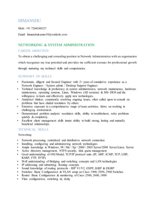 HIMANSHU
Mob: +91 7204540327
Email: himanshukumar10@outlook.com
NETWORKING & SYSTEM ADMINISTRATION
CAREER OBJECTIVE:
To obtain a challenging and rewarding position in Network Administration with an organization
which recognizes my true potential and provides me sufficient avenues for professional growth
through nurturing my technical skills and competencies.
SUMMARY OF SKILLS
• Passionate, diligent and focused Engineer with 2+ years of cumulative experience as a
Network Engineer / System admin / Desktop Support Engineer.
• Technical knowledge & proficiency in system administration, network maintenance, hardware
maintenance, operating systems, Linux, Windows (All versions) & MS- DOS and the
willingness to learn and effectively apply new technologies.
• Analytical thinker, consistently resolving ongoing issues, often called upon to consult on
problems that have eluded resolution by others.
• Extensive exposure to a comprehensive range of team activities, thrive on working in
challenging environment.
• Demonstrated problem analysis/ resolution skills, ability to troubleshoot, solve problems
quickly & completely.
• Excellent client management skills innate ability to build strong, lasting and mutually
beneficial relationships.
TECHNICAL SKILLS
Networking
• Network processing, centralized and distributive network connection
• Installing, configuring and administering network technologies
• Ample knowledge in Windows 98  Me  Xp  2000  2003 Server2008 ServerLinux Server
• Active directory management, NTFS security, disk quota management
• Good understanding of OSI Model, TCP/IP protocol suite (IP, ARP, ICMP, TCP, UDP,
RARP, FTP, TFTP)
• Well understanding of Bridging and switching concepts and LAN technologies
• IP addressing and subnetting, Routing concepts
• Sound knowledge of routing protocols - RIP V1/V2, OSPF, IGRP & EIGRP
• Switches: Basic Configuration & VLAN setup on Cisco 1900, 2950, 2960 Switches.
• Router: Basic Configuration & monitoring of Cisco 2500, 2600, 1800
• Vlan: configuration, switching isl, dotlq
 