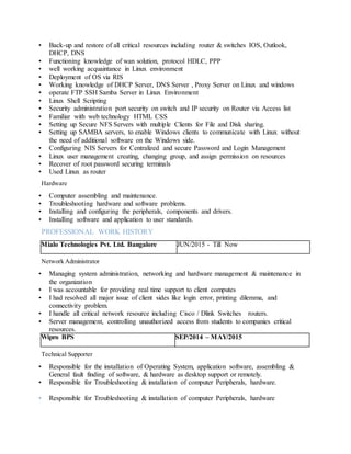 • Back-up and restore of all critical resources including router & switches IOS, Outlook,
DHCP, DNS
• Functioning knowledge of wan solution, protocol HDLC, PPP
• well working acquaintance in Linux environment
• Deployment of OS via RIS
• Working knowledge of DHCP Server, DNS Server , Proxy Server on Linux and windows
• operate FTP SSH Samba Server in Linux Environment
• Linux Shell Scripting
• Security administration port security on switch and IP security on Router via Access list
• Familiar with web technology HTML CSS
• Setting up Secure NFS Servers with multiple Clients for File and Disk sharing.
• Setting up SAMBA servers, to enable Windows clients to communicate with Linux without
the need of additional software on the Windows side.
• Configuring NIS Servers for Centralized and secure Password and Login Management
• Linux user management creating, changing group, and assign permission on resources
• Recover of root password securing terminals
• Used Linux as router
Hardware
• Computer assembling and maintenance.
• Troubleshooting hardware and software problems.
• Installing and configuring the peripherals, components and drivers.
• Installing software and application to user standards.
PROFESSIONAL WORK HISTORY
Mialo Technologies Pvt. Ltd. Bangalore JUN/2015 - Till Now
Network Administrator
• Managing system administration, networking and hardware management & maintenance in
the organization
• I was accountable for providing real time support to client computes
• I had resolved all major issue of client sides like login error, printing dilemma, and
connectivity problem.
• I handle all critical network resource including Cisco / Dlink Switches routers.
• Server management, controlling unauthorized access from students to companies critical
resources.
Wipro BPS SEP/2014 – MAY/2015
Technical Supporter
• Responsible for the installation of Operating System, application software, assembling &
General fault finding of software, & hardware as desktop support or remotely.
• Responsible for Troubleshooting & installation of computer Peripherals, hardware.
• Responsible for Troubleshooting & installation of computer Peripherals, hardware
 