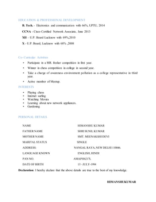 EDUCATION & PROFESSIONAL DEVELOPMENT
B. Tech. - Electronics and communication with 66%, UPTU, 2014
CCNA - Cisco Certified Network Associate, June 2013
XII – U.P. Board Lucknow with 69%,2010
X - U.P. Board, Lucknow with 68% ,2008
Co- Curricular Activities
• Participate in a MR. fresher competition in first year.
• Winner in chess competition in college in second year.
• Take a charge of awareness environment pollution as a college representative in third
year.
• Active member of Meetup.
INTERESTS
• Playing chess
• Internet surfing
• Watching Movies
• Learning about new network appliances.
• Gardening
PERSONAL DETAILS
NAME HIMANSHU KUMAR
FATHER NAME SHRI SUNIL KUMAR
MOTHER NAME SMT. MEENAKSHI DEVI
MARITAL STATUS SINGLE
ADDRESS: NANGAL RAYA,NEW DELHI 110046.
LANGUAGE KNOWN ENGLISH, HINDI
PAN NO. AMAPH6217L
DATE OF BIRTH 13 –JULY-1994
Declaration: I hereby declare that the above details are true to the best of my knowledge.
HIMANSHUKUMAR
 