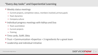 “Every day tasks” and Experiential Learning
• Weekly status meetings
– Current projects, completion status, members involved, primary goals
– Team dynamics
– Company culture
• Individual progress meetings with Aditya and Siva
– Team assimilation
– Current projects
– Training
• Time cards, SURF, Okta
• Trust + Communication +Expertise = 3 ingredients for a great team
• Leadership and individual initiative
© 2015 ServiceNow All Rights Reserved 12
 