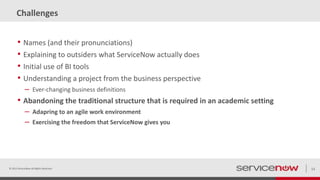 Challenges
• Names (and their pronunciations)
• Explaining to outsiders what ServiceNow actually does
• Initial use of BI tools
• Understanding a project from the business perspective
– Ever-changing business definitions
• Abandoning the traditional structure that is required in an academic setting
– Adapring to an agile work environment
– Exercising the freedom that ServiceNow gives you
© 2015 ServiceNow All Rights Reserved 13
 