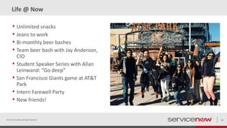 Life @ Now
• Unlimited snacks
• Jeans to work
• Bi-monthly beer bashes
• Team beer bash with Jay Anderson,
CIO
• Student Speaker Series with Allan
Leinwand: “Go deep”
• San Francisco Giants game at AT&T
Park
• Intern Farewell Party
• New friends!
© 2015 ServiceNow All Rights Reserved 14
 