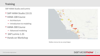 Training
• SAP HANA Studio 2.0.15
• HANA 100 Course
– Architecture
– Introduction to modeling
• HANA 300 Course
– Advanced modeling
• SAP Lumira 1.25
• Hands-on Workshop
© 2015 ServiceNow All Rights Reserved 6
SAP HANA Studio and Lumira
Redbox revenue by zip using Galigeo
 