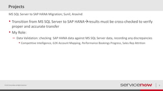 Projects
• Transition from MS SQL Server to SAP HANAresults must be cross-checked to verify
proper and accurate transfer
• My Role:
– Data Validation: checking SAP HANA data against MS SQL Server data, recording any discrepancies
• Competitive Intelligence, G2K Account Mapping, Performance Bookings Progress, Sales Rep Attrition
© 2015 ServiceNow All Rights Reserved 9
MS SQL Server to SAP HANA Migration; Sunil, Aravind
 