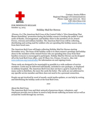 Contact: Jessica Piffero
Regional Manager of Communications
Phone: (559) 455-1000 ext. 6610
Cell: (661) 809-2726
jessica.piffero@redcross.org
FOR IMMEDIATE RELEASE
October 14, 2015
Holiday Mail for Hereos
(Fresno, Ca.) The American Red Cross of the Central Valley’s “Give Something That
Means Something” promotion during the holiday season is inviting the public to send
cards of thanks, encouragement, and holiday cheer to the members of our Armed
Forces, veterans and military families. The American Red Cross will be collecting,
distributing and sorting mail for soldiers who are spending this holiday season away
from their loved ones.
The American Red Cross will begin collecting Holiday Mail for Heroes starting
November 2015. The focus of the holiday cards is to share season’s greetings and holiday
cheer to the members of the Armed Forces who are spending time away from their
families everyone is encouraged to participate. Holiday Mail for Heroes can be dropped
off at the local Red Cross office, 1300 W Shaw Ave, Fresno, CA 93711. Also visit
www.redcross.org/centralvalley for information on card signing events.
These cards are designed to be meaningful as possible to a wide audience of service
members. Cards may be delivered individually, included in care packages, or displayed
in military hospitals. The American Red Cross does not have a goal to reach for how
many cards to distribute, the more the cards the better. The cards are not addressed to
any specific service member and there does not need to be a personal connection.
People can get involved by word of mouth, social media updates, or can help by sorting
and distributing the holiday cards at the local Red Cross.
###
About the Red Cross
The American Red Cross and their network of generous donor, volunteers, and
employees provide care to those in need to help elevate suffering on home soil as well as
around the world through key services.
 