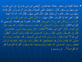 حدثنا قتيبة بن سعيد‏ .‏  حدثنا عبدالعزيز ‏ (‏ يعني   ابن أبي حازم‏ )‏  عن أبي حازم، عن سهل بن سعد‏ .‏  قال‏ :‏   استعمل على المدينة رجل من آل مروان‏ .‏  قال فدعا سهل بن سعد‏ .‏   فأمره أن يشتم عليا‏ .‏  قال فأبى سهل‏ .‏  فقال له‏ : ‏   أما إذا أبيت فقل‏ :‏  لعن الله   أبا التراب‏ .‏  فقال سهل‏ :‏  ما كان لعلي اسم أحب إليه من أبي التراب‏ .‏  وإن كان   ليفرح إذا دعي بها‏ .‏   فقال له‏ :‏  أخبرنا عن قصته‏ . ‏  لم سمي أبا التراب‏؟‏ قال‏ :‏   جاء رسول الله صلى الله عليه وسلم بيت فاطمة‏ .‏  فلم يجد عليا في البيت‏ .‏  فقال   ‏ "‏ أين ابن عمك‏؟‏‏ "‏   فقالت‏ :‏  كان بيني وبينه شيء‏ .‏  فغاضبني فخرج‏ .‏  فلم يقل   عندي‏ .‏  فقال رسول الله صلى الله عليه وسلم لإنسان  ‏ "‏ انظر‏ .‏  أين هو‏؟‏‏ "‏   فجاء   فقال‏ :‏  يا رسول الله‏ !‏  هو في المسجد راقد‏ .‏  فجاءه رسول الله صلى الله عليه وسلم   وهو مضطجع‏ .‏  قد سقط رداؤه عن شقه‏ .‏  فأصابه تراب ‏ .‏  فجعل رسول الله صلى الله عليه   وسلم يمسحه عنه ويقول  ‏ "‏ قم أبا التراب‏ !‏  قم أبا التراب‏ !‏‏"‏‏.‏   (  رواه مسلم  ) 