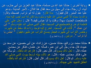 رواية أخرى  :  حدثنا عبد الله بن مسلمة، حدثنا عبد العزيز بن أبي حازم، عن أبيه، أن رجلا، جاء إلى سهل بن سعد فقال هذا فلان ـ لأمير المدينة ـ يدعو عليا عند المنبر‏ .‏  قال فيقول :  ماذا قال :  يقول له أبو تراب‏ .‏  فضحك  و قال :   والله ما سماه إلا النبي صلى الله عليه وسلم، وما كان له اسم أحب إليه منه‏ .‏   فاستطعمت الحديث سهلا، وقلت يا أبا عباس كيف ؟  قال  :  دخل علي ّ  على فاطمة ثم خرج فاضطجع في المسجد، فقال النبي صلى الله عليه وسلم   ‏ "‏  أين ابن عمك ‏ "‏‏.‏   قالت في المسجد‏ .‏  فخرج إليه فوجد رداءه قد سقط عن ظهره، وخلص التراب إلى ظهره، فجعل يمسح التراب عن ظهره فيقول   ‏ "‏  اجلس يا أبا تراب ‏ "‏‏.‏   مرتين‏ .‏   (  رواه البخاري  ) حدثنا محمد بن رافع، حدثنا حسين، عن زائدة، عن أبي حصين، عن سعد بن عبيدة، قال جاء رجل إلى ابن عمر، فسأله عن عثمان، فذكر عن محاسن عمله، قال   :   لعل ذاك يسوؤك ‏ .‏  قال نعم‏ .‏  قال :   فأرغم الله بأنفك‏ .‏   ثم سأله عن علي، فذكر محاسن عمله  ،  قال :   هو ذاك، بيته أوسط بيوت النبي صلى الله عليه وسلم‏ .‏   ثم قال :   لعل ذاك يسوؤك ‏ .‏  قال أجل‏ .‏  قال :   فأرغم الله بأنفك، انطلق فاجهد على جهدك‏ .‏   (  رواه البخاري  ) 