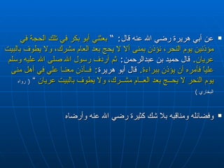 عن  أبي هريرة  رضي الله عنه  قال :  ”  بعثني أبو بكر في تلك الحجة في مؤذنين يوم النحر، نؤذن بمنى ألا لا يحج بعد العام مشرك، ولا يطوف بالبيت عريان .  قال حميد بن عبدالرحمن :   ثم أردف رسول الله  صلى الله عليه وسلم  علياً فأمره أن يؤذن ببراءة .  قال أبو هريرة :  فــأذن معنـا علي في أهل منى يوم النحر لا يحــج بعد العــام مشــرك، ولا يطوف بالبيت عريان  ”  (  رواه البخاري  )   وفضائله ومناقبه بلا شك كثيرة رضي الله عنه وأرضاه 