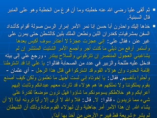 ثم ألقى عليا رضي الله عنه خطبته  وما أن فرغ من الخطبة وهو على المنبر قال السبئية‏ .‏   خذها إليك واحذرن أبا حسن إنا نمر الأمر إمرار الرسن صولة أقوامٍ   كأشداد السفن بمشرفياتٍ كغدران اللبن ونطعن الملك بلينٍ كالشطن حتى يمرن على غير   عنن  ،  فقال علي‏ :‏  إني عجزت عجزةً لا أعتذر سوف أكيس بعدها وأستمر أرفع من ذيلي ما   كنت أجر وأجمع الأمر الشتيت المنتشر إن لم يشاغبني العجول المنتصر إن تتركوني   والسلاح يبتدر   ،  ورجع علي إلى بيته فدخل عليه طلحة والزبير في عدد من الصحابة   فقالوا‏ :‏  يا علي إنا قد اشترطنا إقامة الحدود وإن هؤلاء القوم قد اشتركوا في قتل   هذا الرجل  -  أي عثمان  -  وأحلوا بأنفسهم ‏ .‏   فقال‏ :‏  يا إخوتاه إني لست أجهل ما تعلمون ولكن كيف أصنع بقوم   يملكوننا ولا نملكهم ها هم هؤلاء قد ثارت معهم عبدانكم وثابت إليهم أعرابكم وهو   خلاطكم يسومونكم ما شاؤوا فهل ترون موضعًا لقدرة على شيء مما تريدون   ،  قالوا‏ :‏  لا‏ .‏   قال‏ :‏  فلا والله لا أرى إلا رأيًا ترونه أبدًا إلا أن يشاء الله‏ .‏   إن هذا الأمر أمر جاهلية وإن لهؤلاء القوم مادة وذلك أن الشيطان لم   يشرع شريعة قط فيبرح الأرض من أخذ بها أبدًا‏ .‏   