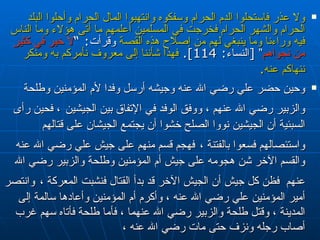 ولا عذر فاستحلوا الدم الحرام وسفكوه وانتهبوا المال الحرام وأحلوا البلد الحرام والشهر الحرام فخرجت في المسلمين أعلمهم ما أتى هؤلاء وما الناس فيه وراءنا وما ينبغي لهم من إصلاح هذه القصة  وقرأت‏ :‏  ” ‏ لا خير في كثيرٍ من نجواهم‏ “ ‏ [ ‏ النساء‏ :‏ 114‏]‏‏.‏  فهذا شأننا إلى معروف نأمركم به ومنكر ننهاكم عنه‏ .‏   وحين حضر علي رضي الله عنه وجيشه أرسل وفدا لأم المؤمنين وطلحة والزبير رضي الله عنهم ، ووفق الوفد في الإتفاق بين الجيشين   ، فحين رأى السبئية أن الجيشين نووا الصلح خشوا أن يجتمع الجيشان على قتالهم واستئصالهم فسعوا بالفتنة ،   فهجم قسم منهم على جيش علي رضي الله عنه والقسم الآخر شن هجومه على جيش أم المؤمنين وطلحة والزبير رضي الله عنهم  فظن كل جيش أن الجيش الآخر قد بدأ القتال فنشبت المعركة ،   وانتصر أمير المؤمنين علي رضي الله عنه ، وأكرم أم المؤمنين وأعادها سالمة إلى المدينة ، وقتل طلحة والزبير رضي الله عنهما ، فأما طلحة فأتاه سهم غرب أصاب رجله ونزف حتى مات رضي الله عنه ،  