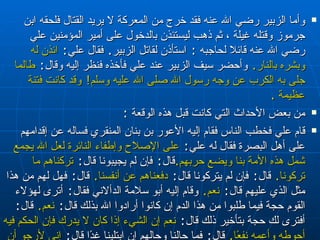 وأما الزبير رضي الله عنه فقد خرج من المعركة لا يريد القتال فلحقه ابن جرموز وقتله غيلة ، ثم ذهب ليستئذن بالدخول على أمير المؤمنين علي رضي الله عنه قائلا لحاجبه  :   استأذن لقاتل الزبير‏ .‏  فقال علي‏ :‏  ائذن له وبشره بالنار‏ .‏   وأحضر سيف الزبير عند علي فأخذه فنظر إليه وقال‏ :‏  طالما جلى به الكرب عن وجه رسول الله صلى الله عليه وسلم‏ !‏   وقد كانت فتنة عظيمة  . من بعض الأحداث التي كانت قبل هذه الوقعة  : قام علي فخطب الناس فقام إليه الأعور بن بنان المنقري فساله عن إقدامهم على أهل البصرة فقال له علي‏ :‏  على الإصلاح وإطفاء النائرة لعل الله يجمع شمل هذه الأمة بنا ويضع حربهم‏ .‏ قال‏ :‏  فإن لم يجيبونا قال‏ :‏  تركناهم ما تركونا‏ .‏   قال‏ :‏  فإن لم يتركونا قال‏ :‏  دفعناهم عن أنفسنا‏ .‏   قال‏ :‏  فهل لهم من هذا مثل الذي عليهم قال‏ :‏  نعم‏ .‏   وقام إليه أبو سلامة الدألاني فقال‏ :‏  أترى لهؤلاء القوم حجة فيما طلبوا من هذا الدم إن كانوا أرادوا الله بذلك قال‏ :‏  نعم‏ .‏   قال‏ :‏  أفترى لك حجة بتأخير ذلك قال‏ :‏  نعم إن الشيء إذا كان لا يدرك فإن الحكم فيه أحوطه وأعمه نفعًا‏ .‏   قال‏ :‏  فما حالنا وحالهم إن ابتلينا غدًا قال‏ :‏  إني لأرجو أن لا يقتل منا ومنهم أحد نقى قلبه لله إلا أدخله الله الجنة‏ .‏  