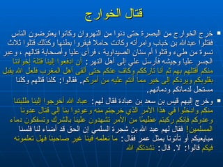 قتال الخوارج   خرج الخوارج من البصرة حتى دنوا من النهروان وكانوا يعترضون الناس فقتلوا عبدالله بن خباب وامرأته وكانت حاملا فبقروا بطنها وكذلك قتلوا ثلاث نسوة من طيء وقتلوا أم سنان الصيداوية ، فرأى عليا وأصحابة قتالهم ، وعبر الجسر عليا وجيشه  فأرسل علي إلى أهل النهر‏ :‏  أن ادفعوا إلينا قتلة إخواننا منكم أقتلهم بهم ثم أنا تارككم وكاف عنكم حتى ألقى أهل المغرب فلعل الله يقبل بقلوبكم ويردكم إلى خير مما أنتم عليه من أمركم ‏ .‏  فقالوا‏ :‏  كلنا قتلهم وكلنا مستحل لدمائكم ودمائهم‏ .‏  وخرج إليهم قيس بن سعد بن عبادة فقال لهم‏ :‏  عباد الله أخرجوا إلينا طلبتنا منكم وادخلوا في هذا الأمر الذي خرجتم منه وعودوا بنا إلى قتال عدونا وعدوكم فإنكم ركبتم عظيمًا من الأمر تشهدون علينا بالشرك وتسفكون دماء المسلمين‏ !‏   فقال لهم عبد الله بن شجرة السلمي إن الحق قد أضاء لنا فلسنا مبايعيكم أو تأتونا بمثل عمر فقال‏ :‏  ما نعلمه فينا غير صاحبنا فهل تعلمونه فيكم  قالوا‏ :‏  لا‏ .‏  قال‏ :‏   نشدتكم الله  