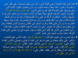 فلما كان ليلة الجمعة وهي الليلة التي واعد ابن ملجم أصحابه على قتل علي ومعاوية وعمرو أخذ سيفه ومعه شبيب ووردان وجلسوا مقابل السدة التي يخرج منها علي للصلاة فلما خرج علي نادى‏ :‏  أيها الناس الصلاة الصلاة‏ .‏ فضربه شبيب بالسيف فوقع سيفه بعضادة الباب وضربه ابن ملجم على قرنه بالسيف وقال‏ :‏  الحكم لله لا لك يا علي ولا لأصحابك‏ !‏  وهرب وردان فدخل منزله فأتاه رجل من أهله فأخبره وردان بما كان فانصرف عنه وجاء بسيفه فضرب به وردان حتى قتله وهرب شبيب في الغلس وصاح الناس فلحقه رجل من حضرموت يقال له عويمر وفي يد شبيب السيف فأخذه وجلس عليه فلما رأى الحضرمي الناس قد أقبلوا في طلبه وسيف شبيب في يده خشي على نفسه فتركه ونجا وهرب شبيب في غمار الناس‏ .‏  ولما ضرب ابن ملجم عليًا قال‏ :‏  لا يفوتنكم الرجل ‏ .‏  فشد الناس عليه فأخذوه وتأخر علي وقدم جعدة بن هبيرة وهو ابن أخته أم هانىء يصلي بالناس الغداة وقال علي‏ :‏  أحضروا الرجل عندي ‏ .‏  فأدخل عليه‏ .‏  فقال‏ :‏  أي عدو الله‏ !‏  ألم أحسن إليك  قال‏ :‏  بلى‏ .‏  قال‏ :‏  فما حملك على هذا  قال‏ :‏  شحذته أربعين صباحًا وسألت الله أن يقتل به شر خلقه‏ .‏  فقال علي‏ :‏  لا أراك  إلا  مقتولًا به ولا أراك إلا من شر خلق الله‏ .‏  
