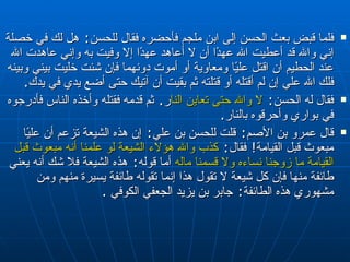فلما قبض بعث الحسن إلى ابن ملجم فأحضره فقال للحسن‏ :‏  هل لك في خصلة إني والله قد أعطيت الله عهدًا أن لا أعاهد عهدًا إلا وفيت به وإني عاهدت الله عند الحطيم أن اقتل عليًا ومعاوية أو أموت دونهما فإن شئت خليت بيني وبينه فلك الله علي إن لم أقتله أو قتلته ثم بقيت أن آتيك حتى أضع يدي في يدك‏ .‏  فقال له الحسن‏ :‏  لا والله حتى تعاين النار ‏ .‏  ثم قدمه فقتله وأخذه الناس فأدرجوه في بواري وأحرقوه بالنار‏ .‏  قال عمرو بن الأصم‏ :‏  قلت للحسن بن علي‏ :‏  إن هذه الشيعة تزعم أن عليًا مبعوث قبل القيامة‏ !‏  فقال‏ :‏  كذب والله هؤلاء الشيعة لو علمنا أنه مبعوث قبل القيامة ما زوجنا نساءه ولا قسمنا ماله  أما قوله‏ :‏  هذه الشيعة فلا شك أنه يعني طائفة منها فإن كل شيعة لا تقول هذا إنما تقوله طائفة يسيرة منهم ومن مشهوري هذه الطائفة‏ :‏  جابر بن يزيد الجعفي الكوفي   . 