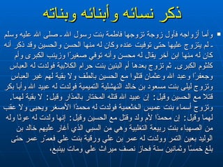 ذكر نسائه وأبنائه وبناته وأما أزواجه فأول زوجة تزوجها فاطمة بنت رسول الله ـ صلى الله عليه وسلم ـ لم يتزوج عليها حتى توفيت عنده وكان له منها الحسن والحسين وقد ذكر أنه كان له منها ابن آخر يقال له محسن وأنه توفي صغيرًا وزينب الكبرى وأم كلثوم الكبرى‏ .‏  ثم تزوج بعدها أم البنين بنت حرام الكلابية فولدت له العباس وجعفرًا وعبد الله وعثمان قتلوا مع الحسين بالطف ولا بقية لهم غير العباس وتزوج ليلى بنت مسعود بن خالد النهشلية التميمية فولدت له عبيد الله وأبا بكر قتلا مع الحسين وقيل‏ : ‏   إن عبيد الله قتله المختار بالمذار وقيل‏ :‏  لا بقية لهما‏ .‏  وتزوج أسماء بنت عميس الخثعمية فولدت له محمدًا الأصغر ويحيى ولا عقب لهما وقيل‏ :‏  إن محمدًا لأم ولد وقتل مع الحسين وقيل‏ :‏  إنها ولدت له عونًا وله من الصهباء بنت ربيعة التغلبية وهي من السبي الذي أغار عليهم خالد بن الوليد بعين التمر وولدت له عمر بن علي ورقية بنت علي فعم ّ ر عمر حتى بلغ خمسًا وثمانين سنة فحاز نصف ميراث علي ومات بينبع‏ ،   