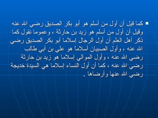 كما قيل أن أول من أسلم هو أبو بكر الصديق رضي الله عنه وقيل أن أول من أسلم هو زيد بن حارثة ، وعموما نقول كما ذكر أهل العلم أن أول الرجال إسلاما أبو بكر الصديق رضي الله عنه ، وأول الصبيان أسلاماً هو علي بن أبي طالب رضي الله عنه ، وأول الموالي إسلاما هو زيد بن حارثة رضي الله عنه ، كما أن أول النساء إسلاما هي السيدة خديجة رضي الله عنها وأرضاها  . 