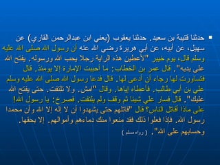 حدثنا قتيبة بن سعيد‏ .‏  حدثنا يعقوب ‏ (‏ يعني ابن   عبدالرحمن القاري‏ )‏  عن سهيل، عن أبيه، عن أبي هريرة  رضي الله عنه  أن رسول الله صلى الله عليه وسلم قال، يوم خيبر  ‏ " ‏ لأعطين هذه   الراية رجلا يحب الله ورسوله‏ .‏  يفتح الله على يديه‏ "‏‏.‏   قال عمر بن الخطاب‏ :‏  ما   أحببت الإمارة إلا يومئذ‏ .‏  قال فتساورت لها رجاء أن أدعى لها‏ .‏  قال فدعا رسول   الله صلى الله عليه وسلم علي بن أبي طالب‏ .‏  فأعطاه إياها‏ .‏  وقال   ‏ "‏ امش‏ .‏  ولا   تلتفت‏ .‏  حتى يفتح الله عليك‏ "‏‏.‏   قال فسار علي شيئا ثم وقف ولم يلتفت‏ .‏  فصرخ‏ :‏   يا رسول الله‏ !‏  على ماذا أقاتل الناس‏؟‏ قال   ‏ "‏ قاتلهم حتى يشهدوا أن لا إله إلا   الله وأن محمدا رسول الله‏ .‏  فإذا فعلوا ذلك فقد منعوا منك دماءهم وأموالهم‏ .‏  إلا   بحقها‏ .‏  وحسابهم على الله‏ "‏‏.‏   (  رواه مسلم  ) 