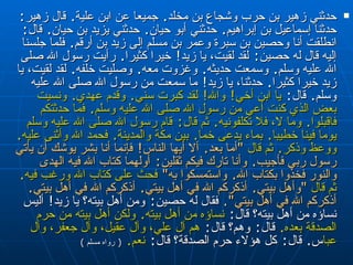 حدثني زهير بن حرب وشجاع بن مخلد‏ .‏  جميعا عن ابن   علية‏ .‏  قال زهير‏ :‏  حدثنا إسماعيل بن إبراهيم‏ .‏  حدثني أبو حيان‏ .‏  حدثني يزيد بن   حيان‏ .‏  قال‏ :‏   انطلقت أنا وحصين بن سبرة وعمر بن مسلم إلى زيد بن أرقم‏ .‏  فلما   جلسنا إليه قال له حصين‏ :‏  لقد لقيت، يا زيد‏ !‏  خيرا كثيرا‏ .‏  رأيت رسول الله صلى   الله عليه وسلم‏ .‏  وسمعت حديثه‏ .‏  وغزوت معه‏ .‏  وصليت خلفه‏ .‏  لقد لقيت، يا زيد   خيرا كثيرا‏ .‏  حدثنا، يا زيد‏ !‏  ما سمعت من رسول الله صلى الله عليه وسلم‏ .‏  قال‏ :‏   يا ابن أخي‏ !‏  والله‏ !‏  لقد كبرت سني‏ .‏  وقدم عهدي ‏ .‏  ونسيت بعض الذي كنت أعي من   رسول الله صلى الله عليه وسلم‏ .‏  فما حدثتكم فاقبلوا‏ .‏  وما لا، فلا تكلفونيه‏ .‏  ثم   قال‏ :‏  قام رسول الله صلى الله عليه وسلم يوما فينا خطيبا‏ .‏  بماء يدعى خما‏ .‏  بين   مكة والمدينة‏ .‏  فحمد الله وأثنى عليه‏ .‏  ووعظ وذكر‏ .‏  ثم قال   ‏ "‏ أما بعد‏ .‏  ألا   أيها الناس‏ !‏  فإنما أنا بشر يوشك أن يأتي رسول ربي فأجيب‏ .‏  وأنا تارك فيكم   ثقلين‏ :‏  أولهما كتاب الله فيه الهدى والنور فخذوا بكتاب الله‏ .‏  واستمسكوا به‏ "‏   فحث على كتاب الله ورغب فيه‏ .‏  ثم قال   ‏ "‏ وأهل بيتي‏ .‏  أذكركم الله في أهل بيتي‏ .‏   أذكركم الله في أهل بيتي‏ .‏  أذكركم الله في أهل بيتي‏ "‏‏.‏   فقال له حصين‏ :‏  ومن أهل   بيته‏؟‏ يا زيد‏ !‏  أليس نساؤه من أهل بيته‏؟‏ قال‏ : ‏  نساؤه من أهل بيته‏ .‏  ولكن أهل   بيته من حرم الصدقة بعده‏ .‏   قال‏ :‏  وهم‏؟‏ قال‏ :‏  هم آل علي، وآل عقيل، وآل جعفر،   وآل عباس ‏ .‏  قال‏ :‏  كل هؤلاء حرم الصدقة‏؟‏ قال‏ :‏  نعم‏ .‏   (  رواه مسلم  ) 