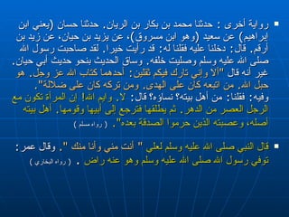 رواية أخرى  :  حدثنا محمد بن بكار بن الريان‏ .‏  حدثنا حسان ‏ (‏ يعني ابن إبراهيم‏ )‏  عن سعيد ‏ (‏ وهو ابن مسروق‏ )‏ ، عن يزيد بن حيان، عن زيد بن أرقم‏ .‏  قال‏ :‏  دخلنا عليه فقلنا له‏ :‏  قد رأيت خيرا‏ .‏  لقد صاحبت رسول الله صلى الله عليه وسلم وصليت خلفه‏ .‏  وساق الحديث بنحو حديث أبي حيان‏ .‏  غير أنه قال  ‏ "‏ ألا وإني تارك فيكم ثقلين‏ :‏  أحدهما كتاب الله عز وجل‏ .‏  هو حبل الله‏ .‏  من اتبعه كان على الهدى‏ .‏  ومن تركه كان على ضلالة‏ "‏‏.‏   وفيه‏ :‏  فقلنا‏ :‏  من أهل بيته‏؟‏ نساؤه‏؟‏ قال‏ :‏  لا‏ .‏  وايم الله‏ !‏  إن المرأة تكون مع الرجل العصر من الدهر‏ .‏  ثم يطلقها فترجع إلى أبيها وقومها‏ .‏  أهل بيته أصله، وعصبته الذين حرموا الصدقة بعده‏ "‏‏.‏   (  رواه مسلم  ) قال النبي صلى الله عليه وسلم لعلي   ‏ "‏  أنت مني وأنا منك ‏ "‏‏.‏   وقال عمر :   توفي رسول الله صلى الله عليه وسلم وهو عنه راض   .  (  رواه البخاري  ) 