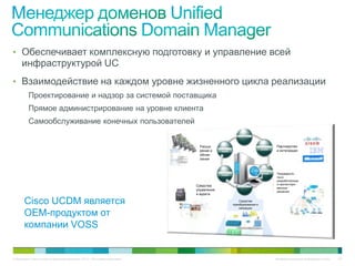 • Обеспечивает комплексную подготовку и управление всей
     инфраструктурой UC
• Взаимодействие на каждом уровне жизненного цикла реализации
          Проектирование и надзор за системой поставщика
          Прямое администрирование на уровне клиента
          Самообслуживание конечных пользователей
                                                                                                        ПОДГОТОВКА




                                                                              Расши-                                    ПЛАНИРО-     Партнерство
                                                                                          ОПТИМИ-                        ВАНИЕ
                                                                              рение и      ЗАЦИЯ                                     и интеграции
                                                                              обнов-
                                                                              ления


                                                                                                                        ПРОЕКТИРО-
                                                                                          ЭКСПЛУА-
                                                                                           ТАЦИЯ
                                                                                                                          ВАНИЕ      Предварите-
                                                                                                                                     льно
                                                                                                                                     разработанные
                                                                                                                                     и протестиро-
                                                                             Средства                   ВНЕДРЕНИЕ
                                                                                                                                     ванные
                                                                             управления                                              решения
                                                                             и аудита

       Cisco UCDM является                                                                               Средства
                                                                                                     преобразования и
                                                                                                         миграции

       OEM-продуктом от
       компании VOSS


© Компания Cisco и (или) ее дочерние компании, 2010 г. Все права защищены.                                                           Конфиденциальная информация Cisco   101
 