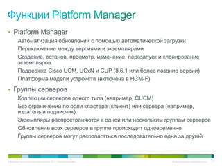 • Platform Manager
          Автоматизация обновлений с помощью автоматической загрузки
          Переключение между версиями и экземплярами
          Создание, останов, просмотр, изменение, перезапуск и клонирование
          экземпляров
          Поддержка Cisco UCM, UCxN и CUP (8.6.1 или более поздние версии)
          Платформа модели устройств (включена в HCM-F)
• Группы серверов
          Коллекции серверов одного типа (например, CUCM)
          Без ограничений по роли кластера (клиент) или сервера (например,
          издатель и подписчик)
          Экземпляры распространяются к одной или нескольким группам серверов
          Обновление всех серверов в группе происходит одновременно
          Группы серверов могут располагаться последовательно одна за другой



© Компания Cisco и (или) ее дочерние компании, 2010 г. Все права защищены.   Конфиденциальная информация Cisco   110
 