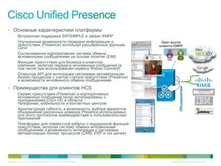 • Основные характеристики платформы
          Встроенная поддержка SIP/SIMPLE и Jabber XMPP
          Улучшенные возможности передачи информации о                        Open source
          присутствии (Presence) используя расширенные функции               клиенты XMPP
          Сети
          Согласованная корпоративная система обмена
          мгновенными сообщениями на основе политик (EIM)
          Функции присутствия для бизнеса и клиентов
          компании, включая передачу мгновенных сообщений (в
          том числе при использовании сервиса Webex Connect)
          Открытые API для интеграции системами автоматизации
          бизнес-процессов с учетом статуса присутствия (Presence)
          и возможности мгновенного обмена сообщениями
• Преимущества для клиентов HCS




                                                                                          Объединения
          Сервис присутствия (Presence) и корпоративных
          мгновенных сообщений тесно интегрированы с
          приложениями Cisco UC в области
          телефонии, мобильности и контактных центров
          Архитектурная гибкость и возможность выбора вариантов
          объединений различных доменов Presence,используемых
          для этого протоколов взаимодействия и пользовательских
          приложений
          Платформа для совместной работы с поддержкой функций
          присутствия, включая систему обмена мгновенными
          сообщениями и возможность интеграции с системами
          автоматизации бизнес процессов (CRM, ERP и так далее)




© Компания Cisco и (или) ее дочерние компании, 2010 г. Все права защищены.         Конфиденциальная информация Cisco   13
 