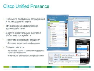 • Просмотр доступных сотрудников
     и их текущего статуса
• Мгновенное и эффективное
     взаимодействие
• Доступ с настольных систем и
     мобильных устройств
• Простота эскалации общения
          До аудио, видео, web-конференции

• Совместимость
          На основе XMPP — широкая поддержка
          «третьих» клиентов
          Интеграция с популярными решениями




© Компания Cisco и (или) ее дочерние компании, 2010 г. Все права защищены.   Конфиденциальная информация Cisco   14
 