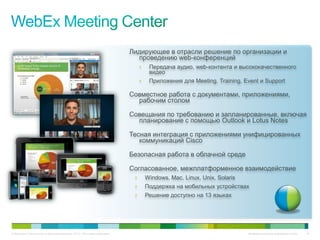 Лидирующее в отрасли решение по организации и
                                                                               проведению web-конференций
                                                                                  •    Передача аудио, web-контента и высококачественного
                                                                                       видео
                                                                                  •    Приложения для Meeting, Training, Event и Support

                                                                             Совместное работа с документами, приложениями,
                                                                               рабочим столом

                                                                             Совещания по требованию и запланированные, включая
                                                                               планирование с помощью Outlook и Lotus Notes

                                                                             Тесная интеграция с приложениями унифицированных
                                                                                коммуникаций Cisco

                                                                             Безопасная работа в облачной среде

                                                                             Согласованное, межплатформенное взаимодействие
                                                                              •       Windows, Mac, Linux, Unix, Solaris
                                                                              •       Поддержка на мобильных устройствах
                                                                              •       Решение доступно на 13 языках




© Компания Cisco и (или) ее дочерние компании, 2010 г. Все права защищены.                                                 Конфиденциальная информация Cisco   16
 