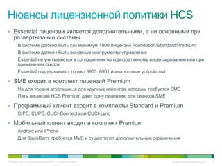 • Essential лицензии является дополнительными, а не основными при
     развертывании системы
          В системе должно быть как минимум 1000 лицензий Foundation/Standard/Premium
          В системе должен быть основные инструменты управления
          Essential не учитываются в соглашениях по корпоративному лицензированию или при
          применении скидок
          Essential поддерживают только 3905, 6901 и аналоговые устройства

• SME входит в комплект лицензий Premium
          Не для уровня агрегации, а для крупных клиентов, которым требуется SME
          Пять лицензий HCS Premium дают одну лицензию для сеансов SME

• Программный клиент входит в комплекты Standard и Premium
          CIPC, CUPC, CUCI-Connect или CUCI-Lync

• Мобильный клиент входит в комплект Premium
          Android или iPhone
          Для BlackBerry требуется MVS и существуют дополнительные ограничения



© Компания Cisco и (или) ее дочерние компании, 2010 г. Все права защищены.   Конфиденциальная информация Cisco   22
 