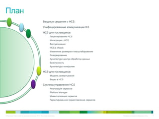 Вводные сведения о HCS

                                                       Унифицированные коммуникации 8.6

                                                       HCS для поставщиков
                                                                  Лицензирование HCS
                                                                  Интеграция с HCS
                                                                  Виртуализация
                                                                  HCS в Vblock
                                                                  Изменение размеров и масштабирование
                                                                  Резервирование
                                                                  Архитектура центра обработки данных
                                                                  Безопасность
                                                                  Архитектура телефонии

                                                       HCS для поставщиков
                                                                  Модели развертывания
                                                                  Видео в HCS

                                                       Система управления HCS
                                                                  Реализация сервисов
                                                                  Platform Manager
                                                                  Инвентаризация сервисов
                                                                  Гарантированное предоставление сервисов




© Компания Cisco и (или) ее дочерние компании, 2010 г. Все права защищены.                                  Конфиденциальная информация Cisco   3
 