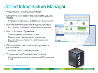• Управление несколькими Vblock
• Обеспечение соответствия рекомендациям
      Vblock
           Соблюдение принципов управления изменениями

• Логическое управление инфраструктурой
           Как сервис с шаблонами предложений сервисов

• Настройка и отображение
           Управление виртуальными сетями
           Подключение к виртуальному хранилищу
           Вычислительные профили с отслеживанием
           состояния

• Объединение нескольких инструментов
      управления
           Сервера, сеть и домены хранилищ

• Упрощение требований к интеграции
           Сторонние инструменты управления ИТ-сервисами
           и т. д.


   Использовать UIM необязательно.


© Компания Cisco и (или) ее дочерние компании, 2010 г. Все права защищены.   Конфиденциальная информация Cisco   40
 