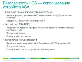 • Локально размещенное устройство ASA
          Защита трафика приложений UC, передаваемого в ЦОД поставщика
          сервисов
          Прозрачный режим или режим уровня 3
• Устройство ASA ЦОД
          Защита всего трафика (трафика клиентов и трафика управления) для
          приложений UC
          Прозрачный режим
          Один контекст на клиента
• Устройство ASA экстрасети
          Защита устройств экстрасети (глобальная сеть VLAN управления)
          Прозрачный режим
          Один контекст для всего домена VLAN экстрасети




© Компания Cisco и (или) ее дочерние компании, 2010 г. Все права защищены.   Конфиденциальная информация Cisco   63
 