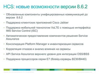 • Обновленные компоненты унифицированных коммуникаций до
     версии 8.6.2
• Поддержка клиентских приложений Cisco Jabber

• Поддержка мобильной технологии VoLTE с помощью интерфейса
     IMS Service Control (ISC)
• Автоматическое предоставление компонентов решения Service
     Assurance
• Консолидация Platform Manager и инвентаризации сервисов

• Корреляция отказов и анализ влияния на сервисы

• API Service Assurance верхнего уровня для интеграции OSS/BSS

• Поддержка процессоров серии E7 (блейд-серверы B230/B440)



© Компания Cisco и (или) ее дочерние компании, 2010 г. Все права защищены.   Конфиденциальная информация Cisco   7
 