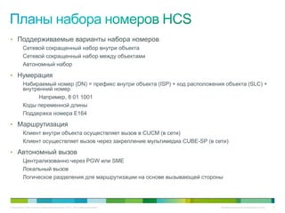 • Поддерживаемые варианты набора номеров
          Сетевой сокращенный набор внутри объекта
          Сетевой сокращенный набор между объектами
          Автономный набор

• Нумерация
          Набираемый номер (DN) = префикс внутри объекта (ISP) + код расположения объекта (SLC) +
          внутренний номер
                Например, 8 01 1001
          Коды переменной длины
          Поддержка номера E164

• Маршрутизация
          Клиент внутри объекта осуществляет вызов в CUCM (в сети)
          Клиент осуществляет вызов через закрепление мультимедиа CUBE-SP (в сети)

• Автономный вызов
          Централизованно через PGW или SME
          Локальный вызов
          Логическое разделения для маршрутизации на основе вызывающей стороны




© Компания Cisco и (или) ее дочерние компании, 2010 г. Все права защищены.      Конфиденциальная информация Cisco   73
 