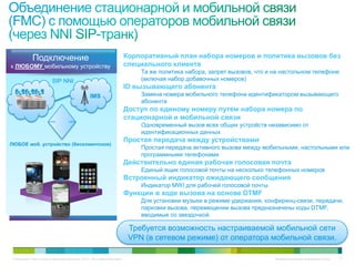 Подключение                                                     Корпоративный план набора номеров и политика вызовов без
к ЛЮБОМУ мобильному устройству                                                специального клиента
                                                                                  Та же политика набора, запрет вызовов, что и на настольном телефоне
                           SIP NNI                                                (включая набор добавочных номеров)
                                                                              ID вызывающего абонента
                                                     IMS                          Замена номера мобильного телефона идентификатором вызывающего
                                                                                  абонента
                                                                              Доступ по единому номеру путем набора номера по
                                                                              стационарной и мобильной связи
                                                                                  Одновременный вызов всех общих устройств независимо от
                                                                                  идентификационных данных
                                                                              Простая передача между устройствами
ЛЮБОЕ моб. устройство (бесклиентское)
                                                                                  Простая передача активного вызова между мобильными, настольными или
                                                                                  программными телефонами
                                                                              Действительно единая рабочая голосовая почта
                                                                                  Единый ящик голосовой почты на несколько телефонных номеров
                                                                              Встроенный индикатор ожидающего сообщения
                                                                                  Индикатор MWI для рабочей голосовой почты
                                                                              Функции в ходе вызова на основе DTMF
                                                                                  Для установки музыки в режиме удержания, конференц-связи, передачи,
                                                                                  парковки вызова, перемещении вызова предназначены коды DTMF,
                                                                                  вводимые со звездочкой.

                                                                               Требуется возможность настраиваемой мобильной сети
                                                                               VPN (в сетевом режиме) от оператора мобильной связи.

 © Компания Cisco и (или) ее дочерние компании, 2010 г. Все права защищены.                                                    Конфиденциальная информация Cisco   77
 