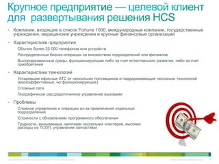 • Компании, входящие в список Fortune 1000, международные компании, государственные
     учреждения, медицинские учреждения и крупные финансовые организации
• Характеристики предприятия
   Обычно более 25 000 телефонов или устройств
   Распределенные бизнес-операции со множеством подразделений или филиалов
   Высокодинамичные среды, функционирующие либо за счет естественного развития, либо за счет
   приобретения

• Характеристики технологий
   Устаревшие офисные АТС от нескольких поставщиков и поддерживающие несколько технологий
   (малоэффективные, но функционирующие)
   Сложные сети
   Географически рассредоточенное управление вызовами

• Проблемы
   Сложное управление и операции из-за привлечения отдельных
   подразделений
   Сложности с обновлением программного обеспечения
   Трудности, вызываемые наличием нескольких кластеров, высокие
   расходы на ТСОП, управление запчастями




© Компания Cisco и (или) ее дочерние компании, 2010 г. Все права защищены.    Конфиденциальная информация Cisco   85
 