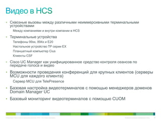 • Сквозные вызовы между различными неиммерсивными терминальными
     устройствами
          Между компаниями и внутри компании в HCS

• Терминальные устройства
          Телефоны 99xx, 894x и E20
          Настольное устройство TP серии EX
          Планшетный компьютер Cius
          Клиенты CSF

• Cisco UC Manager как унифицированное средство контроля сеансов по
     передаче голоса и видео
• Возможности проведения конференций для крупных клиентов (серверы
     MCU для каждого клиента)
          Сервер MCU для TelePresence
• Базовая настройка видеотерминалов с помощью менеджеров доменов
     Domain Manager UC
• Базовый мониторинг видеотерминалов с помощью CUOM



© Компания Cisco и (или) ее дочерние компании, 2010 г. Все права защищены.   Конфиденциальная информация Cisco   89
 