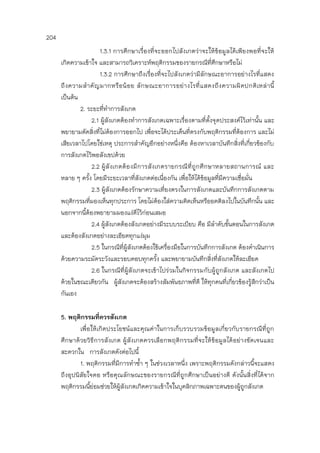 204
1.3.1 การศึกษาเรื่องที่จะออกไปสังเกตว่าจะให้ข้อมูลได้เพียงพอที่จะให้
เกิดความเข้าใจ และสามารถวิเคราะห์พฤติกรรมของรายกรณีที่ศึกษาหรือไม่
1.3.2 การศึกษาถึงเรื่องที่จะไปสังเกตว่ามีลักษณะอาการอย่างไรที่แสดง
ถึงความสาคัญมากหรือน้อย ลักษณะอาการอย่างไรที่แสดงถึงความผิดปกติเหล่านี้
เป็นต้น
2. ระยะที่ทาการสังเกต
2.1 ผู้สังเกตต้องทาการสังเกตเฉพาะเรื่องตามที่ตั้งจุดประสงค์ไว้เท่านั้น และ
พยายามตัดสิ่งที่ไม่ต้องการออกไป เพื่อจะได้ประเด็นที่ตรงกับพฤติกรรมที่ต้องการ และไม่
เสียเวลาไปโดยใช่เหตุ ประการสาคัญอีกอย่างหนึ่งคือ ต้องหาเวลาบันทึกสิ่งที่เกี่ยวข้องกับ
การสังเกตไว้พอสังเขปด้วย
2.2 ผู้สังเกตต้องมีการสังเกตรายกรณีที่ถูกศึกษาหลายสถานการณ์ และ
หลาย ๆ ครั้ง โดยมีระยะเวลาที่สังเกตต่อเนื่องกัน เพื่อให้ได้ข้อมูลที่มีความเชื่อมั่น
2.3 ผู้สังเกตต้องรักษาความเที่ยงตรงในการสังเกตและบันทึกการสังเกตตาม
พฤติกรรมที่มองเห็นทุกประการ โดยไม่ต้องใส่ความคิดเห็นหรืออคติลงไปในบันทึกนั้น และ
นอกจากนี้ต้องพยายามมองแง่ดีไว้ก่อนเสมอ
2.4 ผู้สังเกตต้องสังเกตอย่างมีระบบระเบียบ คือ มีลาดับขั้นตอนในการสังเกต
และต้องสังเกตอย่างละเอียดทุกแง่มุม
2.5 ในกรณีที่ผู้สังเกตต้องใช้เครื่องมือในการบันทึกการสังเกต ต้องดาเนินการ
ด้วยความระมัดระวังและรอบคอบทุกครั้ง และพยายามบันทึกสิ่งที่สังเกตให้ละเอียด
2.6 ในกรณีที่ผู้สังเกตจะเข้าไปร่วมในกิจกรรมกับผู้ถูกสังเกต และสังเกตไป
ด้วยในขณะเดียวกัน ผู้สังเกตจะต้องสร้างสัมพันธภาพที่ดี ให้ทุกคนที่เกี่ยวข้องรู้สึกว่าเป็น
กันเอง
5. พฤติกรรมที่ควรสังเกต
เพื่อให้เกิดประโยชน์และคุณค่าในการเก็บรวบรวมข้อมูลเกี่ยวกับรายกรณีที่ถูก
ศึกษาด้วยวิธีการสังเกต ผู้สังเกตควรเลือกพฤติกรรมที่จะให้ข้อมูลได้อย่างชัดเจนและ
สะดวกใน การสังเกตดังต่อไปนี้
1. พฤติกรรมที่มีการทาซ้า ๆ ในช่วงเวลาหนึ่ง เพราะพฤติกรรมดังกล่าวนี้จะแสดง
ถึงอุปนิสัยใจคอ หรือคุณลักษณะของรายกรณีที่ถูกศึกษาเป็นอย่างดี ดังนั้นสิ่งที่ได้จาก
พฤติกรรมนี้ย่อมช่วยให้ผู้สังเกตเกิดความเข้าใจในบุคลิกภาพเฉพาะตนของผู้ถูกสังเกต
 