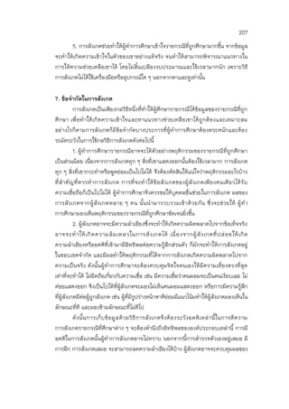 207
5. การสังเกตช่วยทาให้ผู้ทาการศึกษาเข้าใจรายกรณีที่ถูกศึกษามากขึ้น จากข้อมูล
จะทาให้เกิดความเข้าใจในตัวของเขาอย่างแท้จริง จนทาให้สามารถพิจารณาแนวทางใน
การให้ความช่วยเหลือเขาได้ โดยไม่สิ้นเปลืองงบประมาณและใช้เวลามากนัก เพราะวิธี
การสังเกตไม่ได้ใช้เครื่องมือหรืออุปกรณ์ใด ๆ นอกจากตาและหูเท่านั้น
7. ข้อจากัดในการสังเกต
การสังเกตเป็นเพียงกลวิธีหนึ่งที่ทาให้ผู้ศึกษารายกรณีได้ข้อมูลของรายกรณีที่ถูก
ศึกษา เพื่อทาให้เกิดความเข้าใจและหาแนวทางช่วยเหลือเขาได้ถูกต้องและเหมาะสม
อย่างไรก็ตามการสังเกตก็มีข้อจากัดบางประการที่ผู้ทาการศึกษาต้องตระหนักและต้อง
ระมัดระวังในการใช้กลวิธีการสังเกตดังต่อไปนี้
1. ผู้ทาการศึกษารายกรณีอาจจะได้ตัวอย่างพฤติกรรมของรายกรณีที่ถูกศึกษา
เป็นส่วนน้อย เนื่องจากการสังเกตทุก ๆ สิ่งที่เขาแสดงออกนั้นต้องใช้เวลามาก การสังเกต
ทุก ๆ สิ่งที่เขากระทาหรือพูดย่อมเป็นไปไม่ได้ จึงต้องตัดสินให้แน่ใจว่าพฤติกรรมอะไรบ้าง
ที่สาคัญที่ควรทาการสังเกต การที่จะทาให้ข้อสังเกตของผู้สังเกตเพียงคนเดียวได้รับ
ความเชื่อถือก็เป็นไปไม่ได้ ผู้ทาการศึกษาจึงควรขอให้บุคคลอื่นช่วยในการสังเกต ผลของ
การสังเกตจากผู้สังเกตหลาย ๆ คน นั้นนามารวบรวมเข้าด้วยกัน ซึ่งจะช่วยให้ ผู้ทา
การศึกษามองเห็นพฤติกรรมของรายกรณีที่ถูกศึกษาชัดเจนยิ่งขึ้น
2. ผู้สังเกตอาจจะมีความลาเอียงซึ่งจะทาให้เกิดความผิดพลาดไปจากข้อเท็จจริง
อาจจะทาให้เกิดความล้มเหลวในการสังเกตได้ เนื่องจากผู้สังเกตที่ปล่อยให้เกิด
ความลาเอียงหรืออคติที่เข้ามามีอิทธิพลต่อความรู้สึกส่วนตัว ก็มักจะทาให้การสังเกตอยู่
ในขอบเขตจากัด และมีผลทาให้พฤติกรรมที่ได้จากการสังเกตเกิดความผิดพลาดไปจาก
ความเป็นจริง ดังนั้นผู้ทาการศึกษาจะต้องควบคุมจิตใจตนเองให้มีความเที่ยงตรงที่สุด
เท่าที่จะทาได้ ไม่ยึดถือเกี่ยวกับความเชื่อ เช่น มีความเชื่อว่าคนผอมจะเป็นคนเงียบเฉย ไม่
ค่อยแสดงออก จึงเป็นไปได้ที่ผู้สังเกตจะมองไม่เห็นคนผอมแสดงออก หรือการมีความรู้สึก
ที่ผู้สังเกตมีต่อผู้ถูกสังเกต เช่น ผู้ที่มีรูปร่างหน้าตาดีย่อมมีแนวโน้มทาให้ผู้สังเกตมองเห็นใน
ลักษณะที่ดี และมองข้ามลักษณะที่ไม่ดีไป
ดังนั้นการเก็บข้อมูลด้วยวิธีการสังเกตจึงต้องระวังอคติเหล่านี้ในการตีความ
การสังเกตรายกรณีที่ศึกษาต่าง ๆ จะต้องคานึงถึงอิทธิพลขององค์ประกอบเหล่านี้ การมี
อคติในการสังเกตนั้นผู้ทาการสังเกตอาจไม่ทราบ นอกจากนี้การสารวจตัวเองอยู่เสมอ มี
การฝึก การสังเกตเสมอ จะสามารถลดความลาเอียงได้บ้าง ผู้สังเกตอาจจะควบคุมผลของ
 
