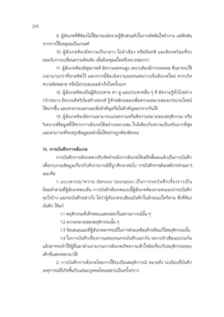 210
9. ผู้สังเกตที่ดีต้องไม่ใช้อารมณ์ความรู้สึกส่วนตัวในการตัดสินใจทางาน แต่ตัดสิน
จากการใช้เหตุผลเป็นเกณฑ์
10. ผู้สังเกตต้องมีความเป็นกลาง ไม่ลาเอียง หรือมีอคติ และต้องพร้อมที่จะ
ยอมรับการเปลี่ยนความคิดเดิม เมื่อมีเหตุผลใหม่ที่เหมาะสมกว่า
11. ผู้สังเกตต้องมีสุขภาพดี มีความอดทนสูง เพราะต้องมีการรอคอย ซึ่งอาจจะใช้
เวลานานกว่าที่คาดคิดไว้ นอกจากนี้ต้องมีความอดทนต่อการเริ่มสังเกตใหม่ หากเกิด
ความผิดพลาด หรือไม่ประสบผลสาเร็จในครั้งแรก
12. ผู้สังเกตต้องเป็นผู้มีประสาท ตา หู และประสาทอื่น ๆ ดี มีความรู้ทั่วไปอย่าง
กว้างขวาง มีความคิดริเริ่มสร้างสรรค์ รู้จักพลิกแพลงเพื่อความเหมาะสมจะก่อประโยชน์
ได้มากขึ้น และสามารถแยกแยะสิ่งสาคัญหรือไม่สาคัญออกจากกันได้
13. ผู้สังเกตต้องมีความสามารถแปลความหรือตีความหมายของพฤติกรรม หรือ
วิเคราะห์ข้อมูลที่ได้จากการสังเกตได้อย่างเหมาะสม ใกล้เคียงกับความเป็นจริงมากที่สุด
และสามารถที่จะสรุปข้อมูลเหล่านั้นได้อย่างถูกต้องชัดเจน
10. การบันทึกการสังเกต
การบันทึกการสังเกตควรรีบจัดทาหลังการสังเกตได้เสร็จสิ้นลงแล้วเป็นการบันทึก
เพื่อรวบรวมข้อมูลเกี่ยวกับตัวรายกรณีที่ถูกศึกษาต่อไป การบันทึกการสังเกตมีการจาแนก3
แบบคือ
1. แบบพรรณาความ (Behavior Description) เป็นการจดบันทึกเรื่องราวเป็น
ถ้อยคาตามที่ผู้สังเกตพบเห็น การบันทึกสังเกตแบบนี้ผู้สังเกตต้องถามตนเองว่าจะบันทึก
อะไรบ้าง และจะบันทึกอย่างไร ไม่ว่าผู้สังเกตจะเขียนบันทึกในลักษณะใดก็ตาม สิ่งที่ต้อง
บันทึก ได้แก่
1.1 พฤติกรรมที่เด็กชอบแสดงออกในสถานการณ์นั้น ๆ
1.2 ความหมายของพฤติกรรมนั้น ๆ
1.3 ข้อเสนอแนะที่ผู้สังเกตอาจจะมีในการช่วยเหลือเด็กหรือแก้ไขพฤติกรรมนั้น
1.4 ในการบันทึกเรื่องราวแต่ละคนควรบันทึกแยกกัน เพราะถ้าเขียนปะปนกัน
แล้วอาจจะทาให้ผู้อื่นมาอ่านรายงานการสังเกตเกิดความเข้าใจผิดเกี่ยวกับพฤติกรรมของ
เด็กที่แสดงออกมาได้
2. การบันทึกการสังเกตโดยการใช้ระเบียนพฤติการณ์ หมายถึง ระเบียบที่บันทึก
เหตุการณ์ที่เกิดขึ้นกับแต่ละบุคคลโดยเฉพาะเป็นครั้งคราว
 