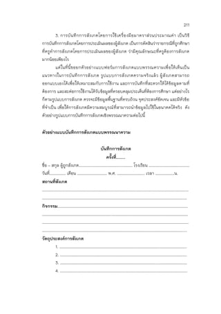 211
3. การบันทึกการสังเกตโดยการใช้เครื่องมือมาตราส่วนประมาณค่า เป็นวิธี
การบันทึกการสังเกตโดยการประเมินผลของผู้สังเกต เป็นการตัดสินว่ารายกรณีที่ถูกศึกษา
ที่ครูทาการสังเกตโดยการประเมินผลของผู้สังเกต ว่ามีคุณลักษณะที่ครูต้องการสังเกต
มากน้อยเพียงไร
แต่ในที่นี้ขอยกตัวอย่างแบบฟอร์มการสังเกตแบบพรรณความเพื่อให้เห็นเป็น
แนวทางในการบันทึกการสังเกต รูปแบบการสังเกตความจริงแล้ว ผู้สังเกตสามารถ
ออกแบบเองได้เพื่อให้เหมาะสมกับการใช้งาน และการบันทึกที่สะดวกให้ได้ข้อมูลตามที่
ต้องการ และสะต่อการใช้งานได้รับข้อมูลที่ครอบคลุมประเด็นที่ต้องการศึกษา แต่อย่างไร
ก็ตามรูปแบบการสังเกต ควรจะมีข้อมูลพื้นฐานที่ครบถ้วน จุดประสงค์ชัดเจน และมีหัวข้อ
ที่จาเป็น เพื่อให้การสังเกตมีความสมบูรณ์ที่สามารถนาข้อมูลไปใช้ในอนาคตได้จริง ดัง
ตัวอย่างรูปแบบการบันทึกการสังเกตเชิงพรรณนาความต่อไปนี้
ตัวอย่างแบบบันทึกการสังเกตแบบพรรณนาความ
บันทึกการสังเกต
ครั้งที่……..
ชื่อ – สกุล ผู้ถูกสังเกต………………………………………..………… โรงเรียน ………………………………………
วันที่……………… เดือน …………………………… พ.ศ. ……………….……….. เวลา …………………น.
สถานที่สังเกต
………………………………………………………………………………………………………………………………………………
………………………………………………………………………………………………………………………………………….…
กิจกรรม………………………………………………………………………………………………………………………………
…………………………………………………………………..…………………………………………………………………………
………………………………………………………………………………………………………………………………………………
…………………………………………………………………………………………………………………………………………....
วัตถุประสงค์การสังเกต
1. ………………………………………………………….……………………………………..………………………..
2. ……………………………………………………………………………………………………………………….….
3. ……………………………………………………………………………………………..……………………………
4. ……………………………………………………………………………………………………………………………
 